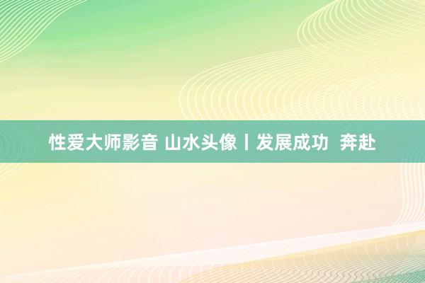 性爱大师影音 山水头像丨发展成功  奔赴