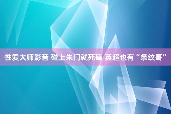 性爱大师影音 碰上朱门就死磕 英超也有“条纹哥”