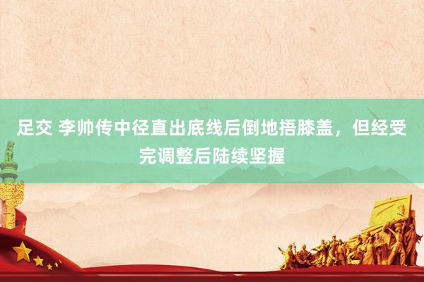 足交 李帅传中径直出底线后倒地捂膝盖，但经受完调整后陆续坚握