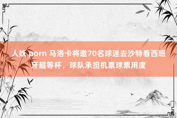 人妖 porn 马洛卡将邀70名球迷去沙特看西班牙超等杯，球队承担机票球票用度