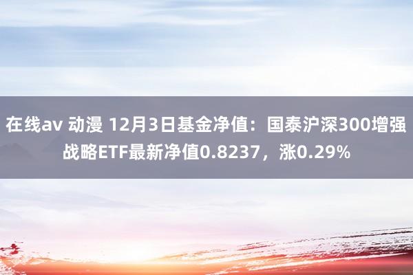 在线av 动漫 12月3日基金净值：国泰沪深300增强战略ETF最新净值0.8237，涨0.29%