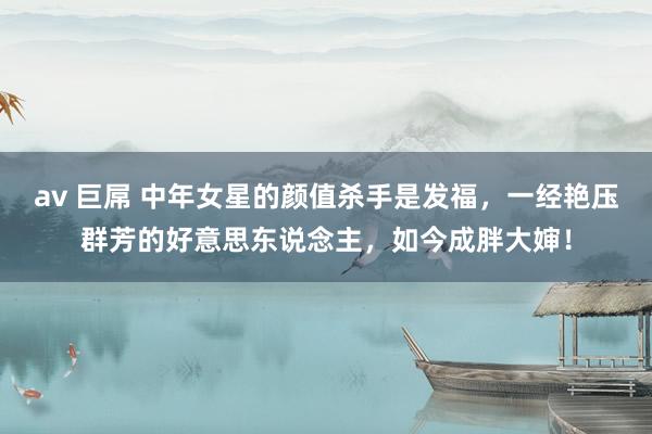 av 巨屌 中年女星的颜值杀手是发福，一经艳压群芳的好意思东说念主，如今成胖大婶！