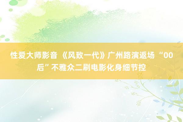 性爱大师影音 《风致一代》广州路演返场 “00后”不雅众二刷电影化身细节控