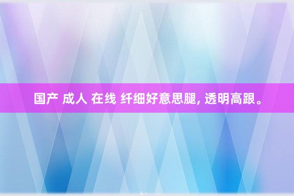 国产 成人 在线 纤细好意思腿， 透明高跟。