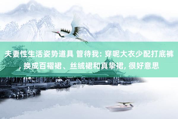夫妻性生活姿势道具 管待我: 穿呢大衣少配打底裤， 换成百褶裙、丝绒裙和真挚裙， 很好意思