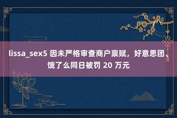 lissa_sex5 因未严格审查商户禀赋，好意思团、饿了么同日被罚 20 万元