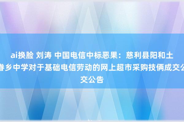 ai换脸 刘涛 中国电信中标恶果：慈利县阳和土家眷乡中学对于基础电信劳动的网上超市采购技俩成交公告