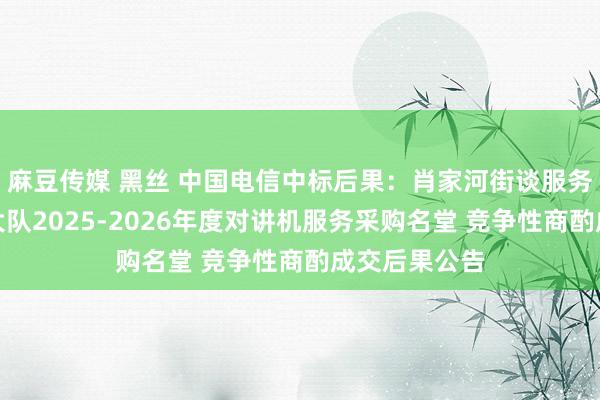 麻豆传媒 黑丝 中国电信中标后果：肖家河街谈服务处概述司法大队2025-2026年度对讲机服务采购名堂 竞争性商酌成交后果公告