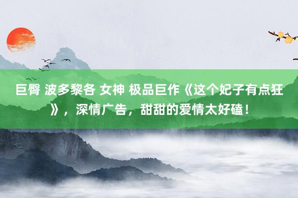 巨臀 波多黎各 女神 极品巨作《这个妃子有点狂》，深情广告，甜甜的爱情太好磕！
