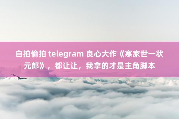 自拍偷拍 telegram 良心大作《寒家世一状元郎》，都让让，我拿的才是主角脚本