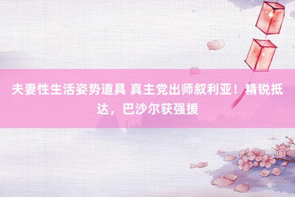 夫妻性生活姿势道具 真主党出师叙利亚！精锐抵达，巴沙尔获强援