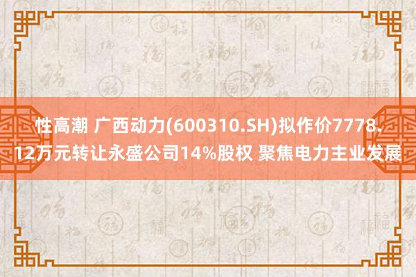 性高潮 广西动力(600310.SH)拟作价7778.12万元转让永盛公司14%股权 聚焦电力主业发展