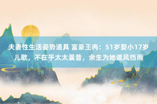 夫妻性生活姿势道具 富豪王冉：51岁娶小17岁儿歌，不在乎太太曩昔，余生为她遮风挡雨