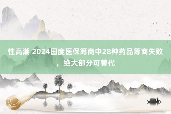 性高潮 2024国度医保筹商中28种药品筹商失败，绝大部分可替代