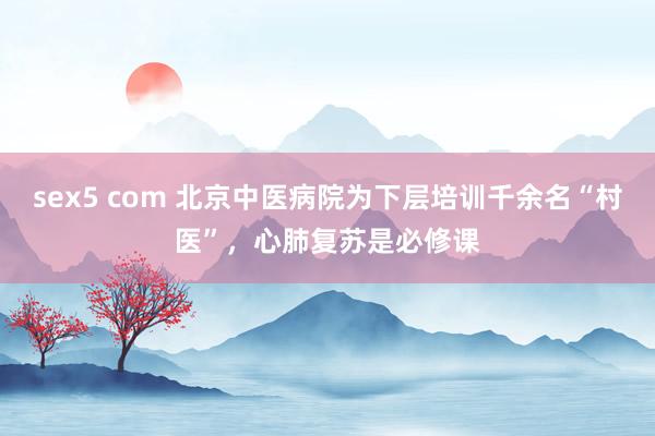 sex5 com 北京中医病院为下层培训千余名“村医”，心肺复苏是必修课