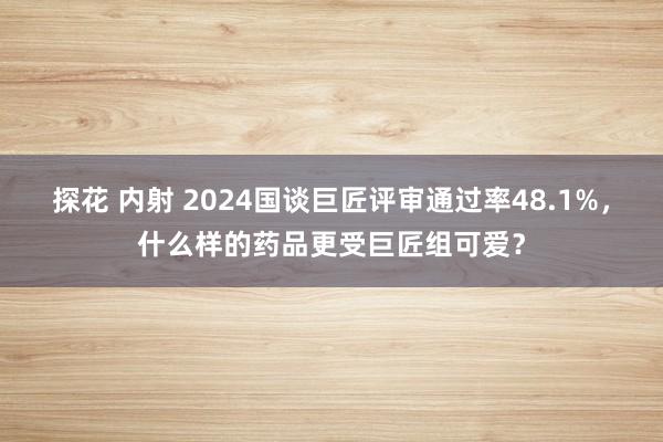 探花 内射 2024国谈巨匠评审通过率48.1%，什么样的药品更受巨匠组可爱？