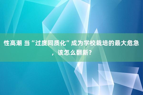 性高潮 当“过度同质化”成为学校栽培的最大危急，该怎么翻新？