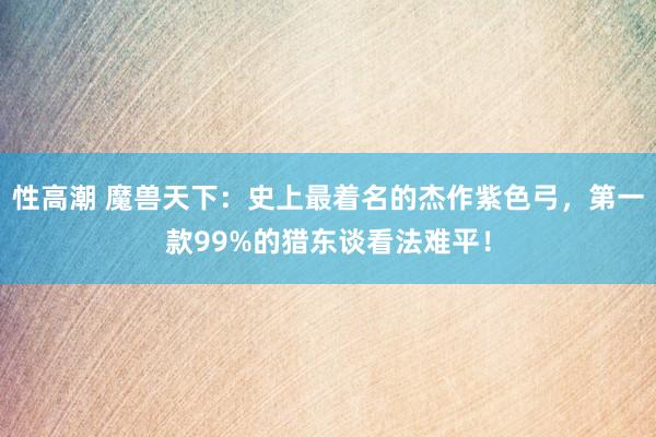 性高潮 魔兽天下：史上最着名的杰作紫色弓，第一款99%的猎东谈看法难平！