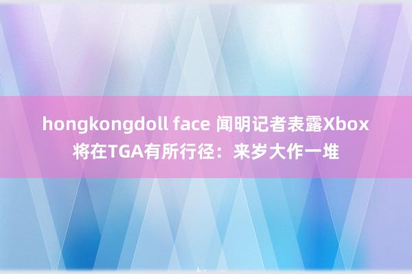 hongkongdoll face 闻明记者表露Xbox将在TGA有所行径：来岁大作一堆