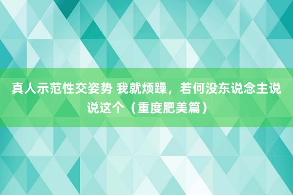真人示范性交姿势 我就烦躁,若何没东说念主说说这个(重度肥美篇)