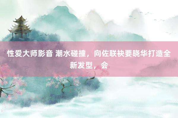 性爱大师影音 潮水碰撞,向佐联袂要晓华打造全新发型,会