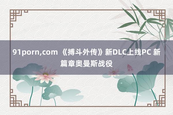 91porn，com 《搏斗外传》新DLC上线PC 新篇章奥曼斯战役