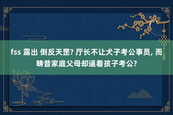 fss 露出 倒反天罡? 厅长不让犬子考公事员， 而畴昔家庭父母却逼着孩子考公?