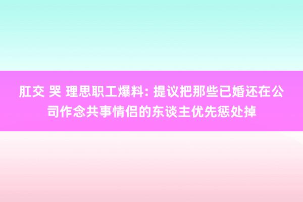 肛交 哭 理思职工爆料: 提议把那些已婚还在公司作念共事情侣的东谈主优先惩处掉