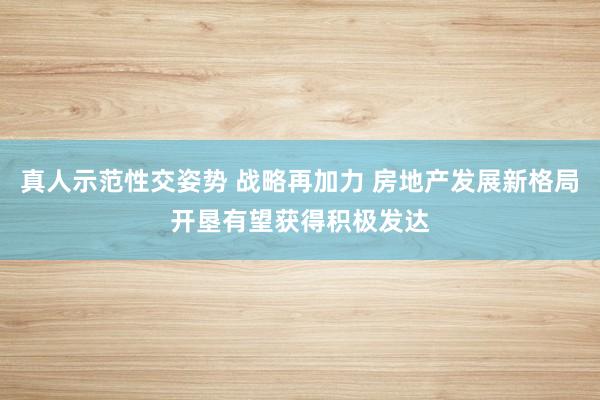 真人示范性交姿势 战略再加力 房地产发展新格局开垦有望获得积极发达