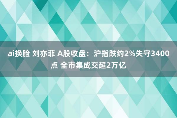 ai换脸 刘亦菲 A股收盘：沪指跌约2%失守3400点 全市集成交超2万亿
