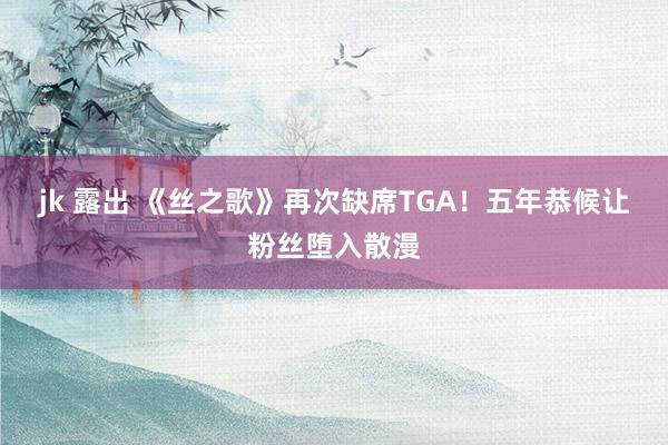 jk 露出 《丝之歌》再次缺席TGA！五年恭候让粉丝堕入散漫