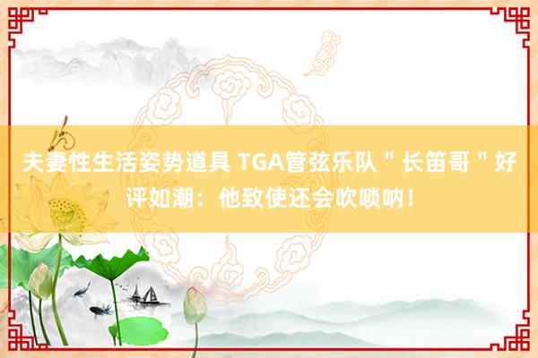 夫妻性生活姿势道具 TGA管弦乐队＂长笛哥＂好评如潮：他致使还会吹唢呐！