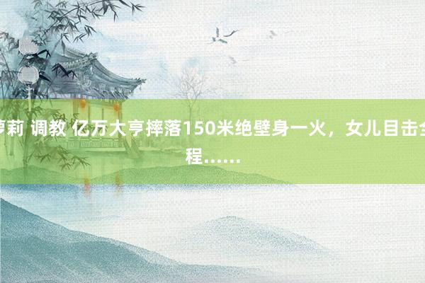 萝莉 调教 亿万大亨摔落150米绝壁身一火，女儿目击全程......