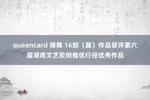 queencard 裸舞 16部（篇）作品获评第六届湖南文艺驳倒推优行径优秀作品