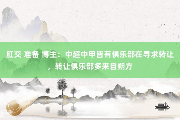肛交 准备 博主：中超中甲皆有俱乐部在寻求转让，转让俱乐部多来自朔方