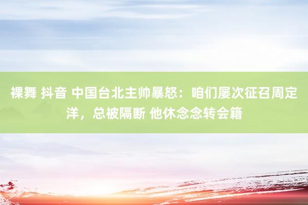 裸舞 抖音 中国台北主帅暴怒：咱们屡次征召周定洋，总被隔断 他休念念转会籍