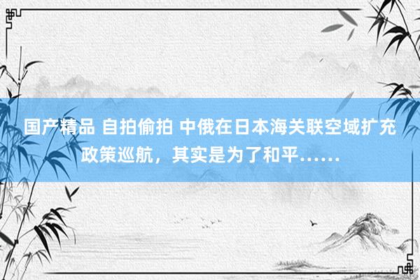 国产精品 自拍偷拍 中俄在日本海关联空域扩充政策巡航，其实是为了和平……
