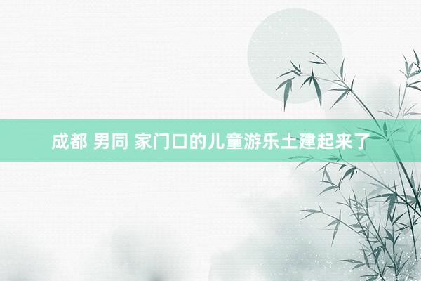 成都 男同 家门口的儿童游乐土建起来了