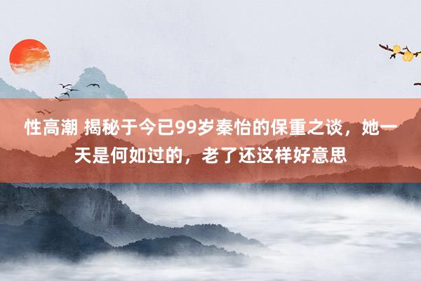 性高潮 揭秘于今已99岁秦怡的保重之谈，她一天是何如过的，老了还这样好意思