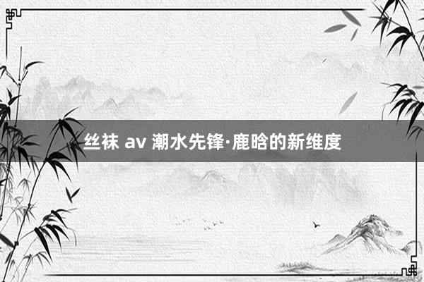 丝袜 av 潮水先锋·鹿晗的新维度
