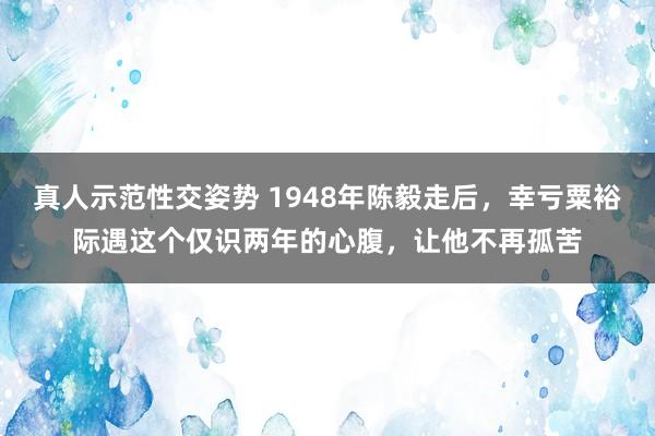 真人示范性交姿势 1948年陈毅走后，幸亏粟裕际遇这个仅识两年的心腹，让他不再孤苦