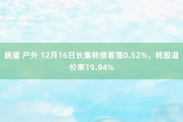 跳蛋 户外 12月16日长集转债着落0.52%，转股溢价率19.94%
