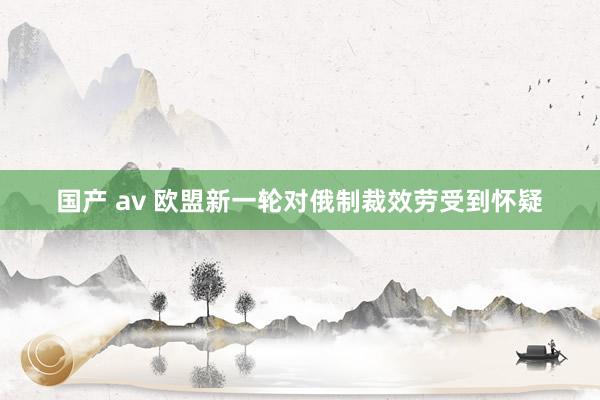 国产 av 欧盟新一轮对俄制裁效劳受到怀疑