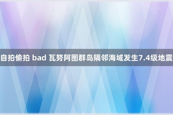 自拍偷拍 bad 瓦努阿图群岛隔邻海域发生7.4级地震