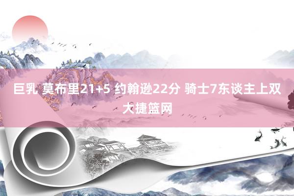 巨乳 莫布里21+5 约翰逊22分 骑士7东谈主上双大捷篮网
