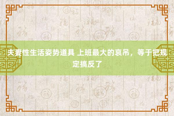夫妻性生活姿势道具 上班最大的哀吊，等于把规定搞反了