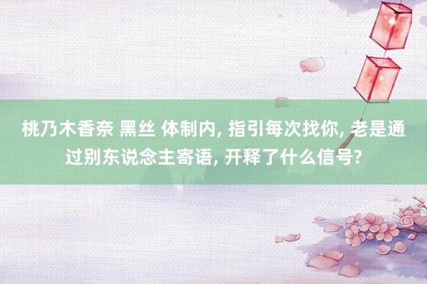 桃乃木香奈 黑丝 体制内， 指引每次找你， 老是通过别东说念主寄语， 开释了什么信号?