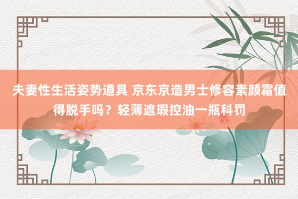 夫妻性生活姿势道具 京东京造男士修容素颜霜值得脱手吗？轻薄遮瑕控油一瓶科罚