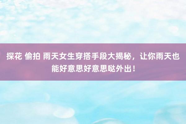 探花 偷拍 雨天女生穿搭手段大揭秘，让你雨天也能好意思好意思哒外出！