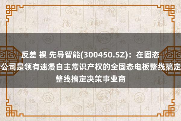 反差 裸 先导智能(300450.SZ)：在固态电板界限，公司是领有迷漫自主常识产权的全固态电板整线搞定决策事业商